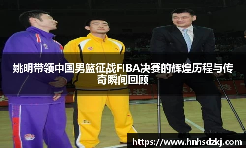 姚明带领中国男篮征战FIBA决赛的辉煌历程与传奇瞬间回顾
