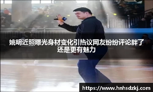 姚明近照曝光身材变化引热议网友纷纷评论胖了还是更有魅力